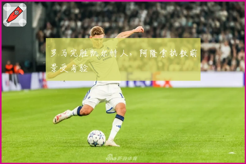 罗马完胜凯尔特人，阿隆索执教前景受考验