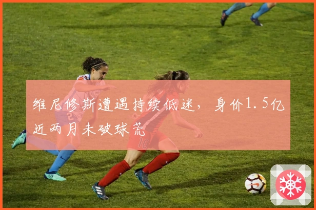 维尼修斯遭遇持续低迷，身价1.5亿近两月未破球荒