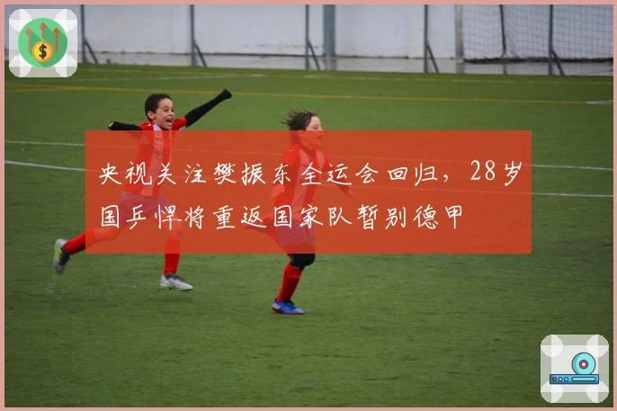 央视关注樊振东全运会回归，28岁国乒悍将重返国家队暂别德甲