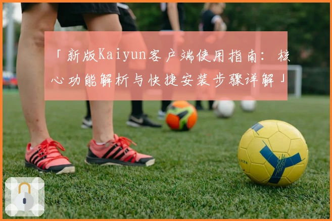 「新版Kaiyun客户端使用指南：核心功能解析与快捷安装步骤详解」