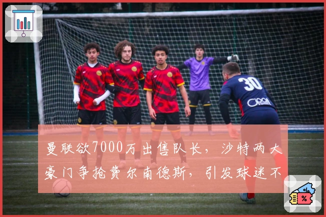 曼联欲7000万出售队长，沙特两大豪门争抢费尔南德斯，引发球迷不满