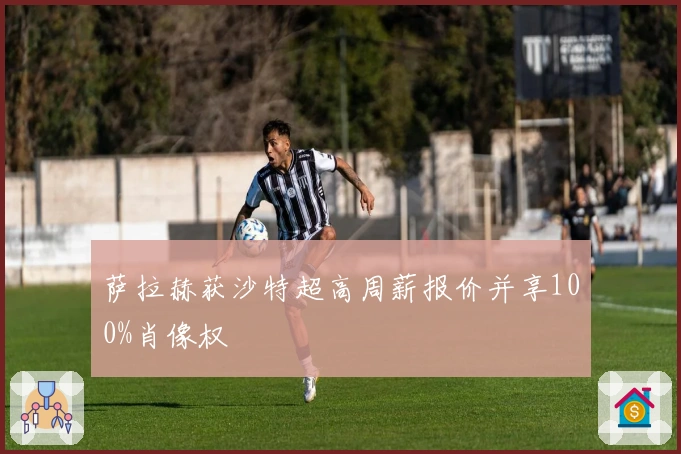 萨拉赫获沙特超高周薪报价并享100%肖像权