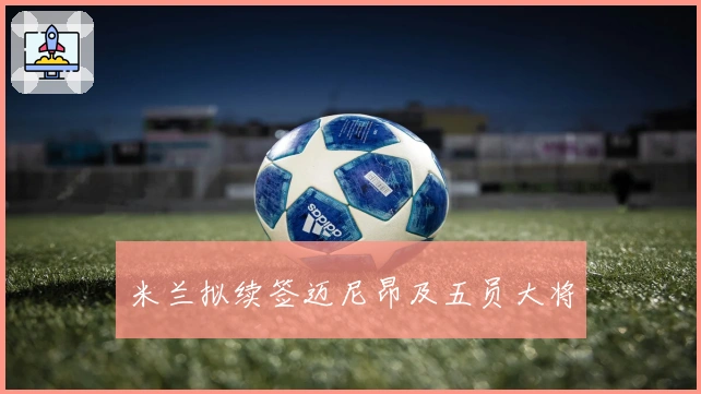 米兰拟续签迈尼昂及五员大将