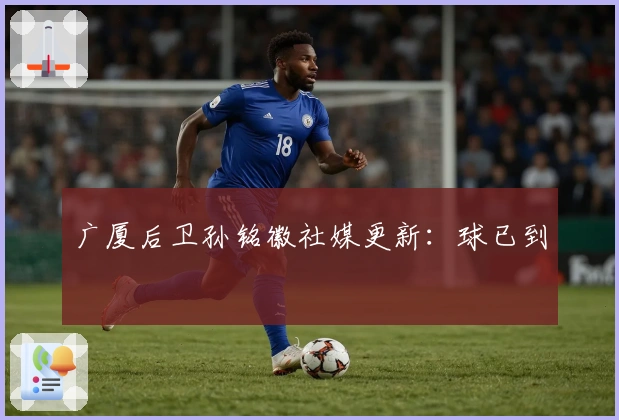 广厦后卫孙铭徽社媒更新：球已到
