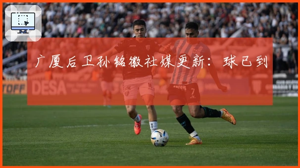 广厦后卫孙铭徽社媒更新：球已到