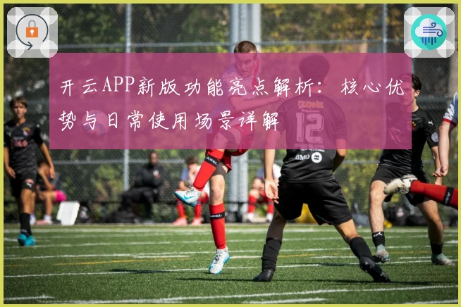 开云APP新版功能亮点解析：核心优势与日常使用场景详解