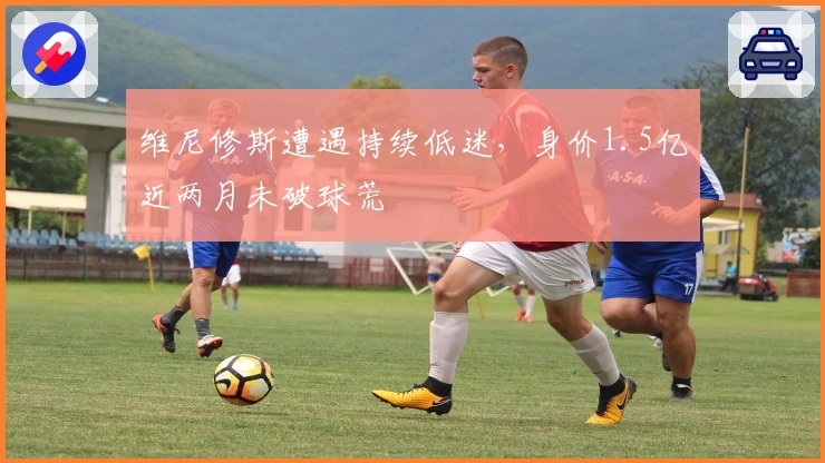 维尼修斯遭遇持续低迷，身价1.5亿近两月未破球荒