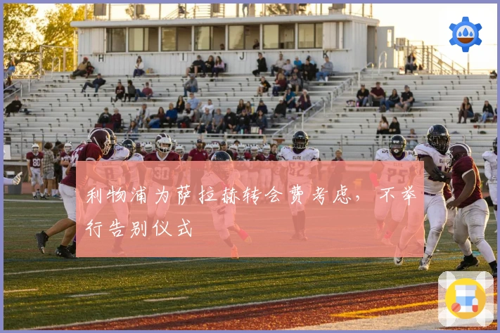 利物浦为萨拉赫转会费考虑，不举行告别仪式