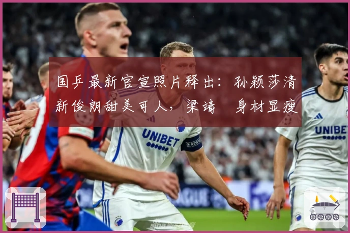 国乒最新官宣照片释出：孙颖莎清新俊朗甜美可人，梁靖崑身材显瘦变化明显