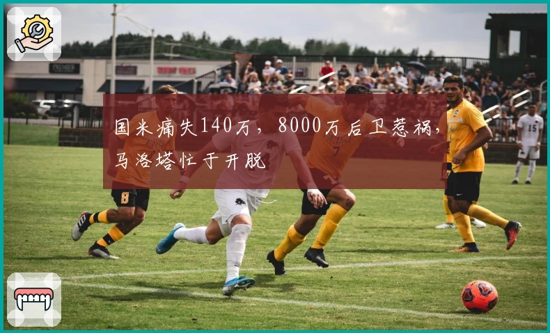 国米痛失140万，8000万后卫惹祸，马洛塔忙于开脱